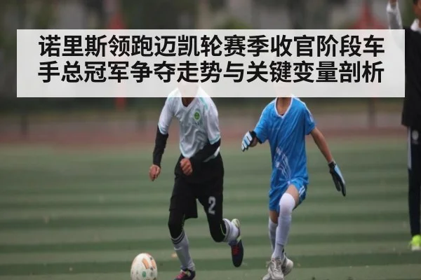 诺里斯领跑迈凯轮赛季收官阶段车手总冠军争夺走势与关键变量剖析（mk sports）